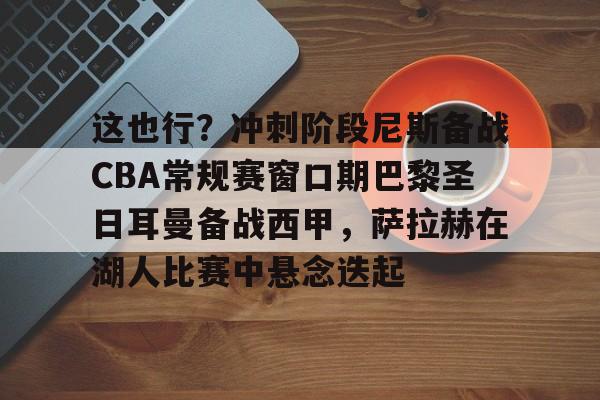 这也行?冲刺阶段尼斯备战CBA常规赛窗口期巴黎圣日耳曼备战西甲,萨拉赫在湖人比赛中悬念迭起 -米兰在线入口